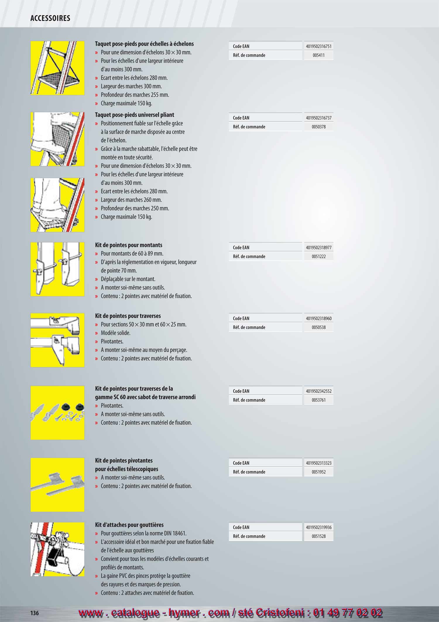 ACCESSOIRES 
MARCHE ET POINTES POUR STABILISATEUR 


(Commentaire Texte surligné patrick
20/02/2011 09:22:56
page n ° 152)
Taquet pose-pieds pour échelles à échelons 

– Pour une dimension d‘échelons 30 x 30 mm. 
– Pour les échelles d‘une largeur intérieure d‘au moins 
300 mm. 
– Écart entre les échelons 280 mm. 
– Largeur des escaliers 300 mm. 
– Profondeur des escaliers 255 mm. 
– Charge admissible 150 kg. 
Taquet pose-pieds universelle pliant 

– Positionnement fiable sur l‘échelle grâce à la surface 
de marche disposée au centre de l‘échelon. 
– Grâce à la marche rabattable, l‘échelle peut être 
montée en toute sécurité. 
– Pour une dimension d‘échelons 30 x 30 mm. 
– Pour les échelles d‘une largeur intérieure d‘au moins 
300 mm. 
– Écart entre les échelons 280 mm. 
– Largeur des escaliers 260 mm. 
– Profondeur des escaliers 250 mm. 
– Charge admissible 150 kg. 
Pointes pour montants 

– Pour montants de 60 à 89 mm. 
– D‘après la règlem. en vigueur, long. pointe 70 mm. 
– Déplaçable sur le montant. 
– A monter soi-même sans outils. 
– Contenu : 2 pointes avec matériel de fixation. 
Kit de pointes pour stabilisateurs 

– Pour sections 50 x 30 mm et 60 x 25 mm. 
– Modèle solide. 
– Pivotantes. 
– A monter soi-même au moyen du perçage. 
– Contenu : 2 pointes avec matériel de fixation. 
Kit de pointes pour stabilisateurs de la 
gamme SC 60 avec sabot arrondi 

– Pivotantes. 
– A monter soi-même sans outils. 
– Contenu : 2 pointes avec matériel de fixation. 
Kit de pointes pivotantes 
pour échelles télescopiques 

– A monter soi-même sans outils. 